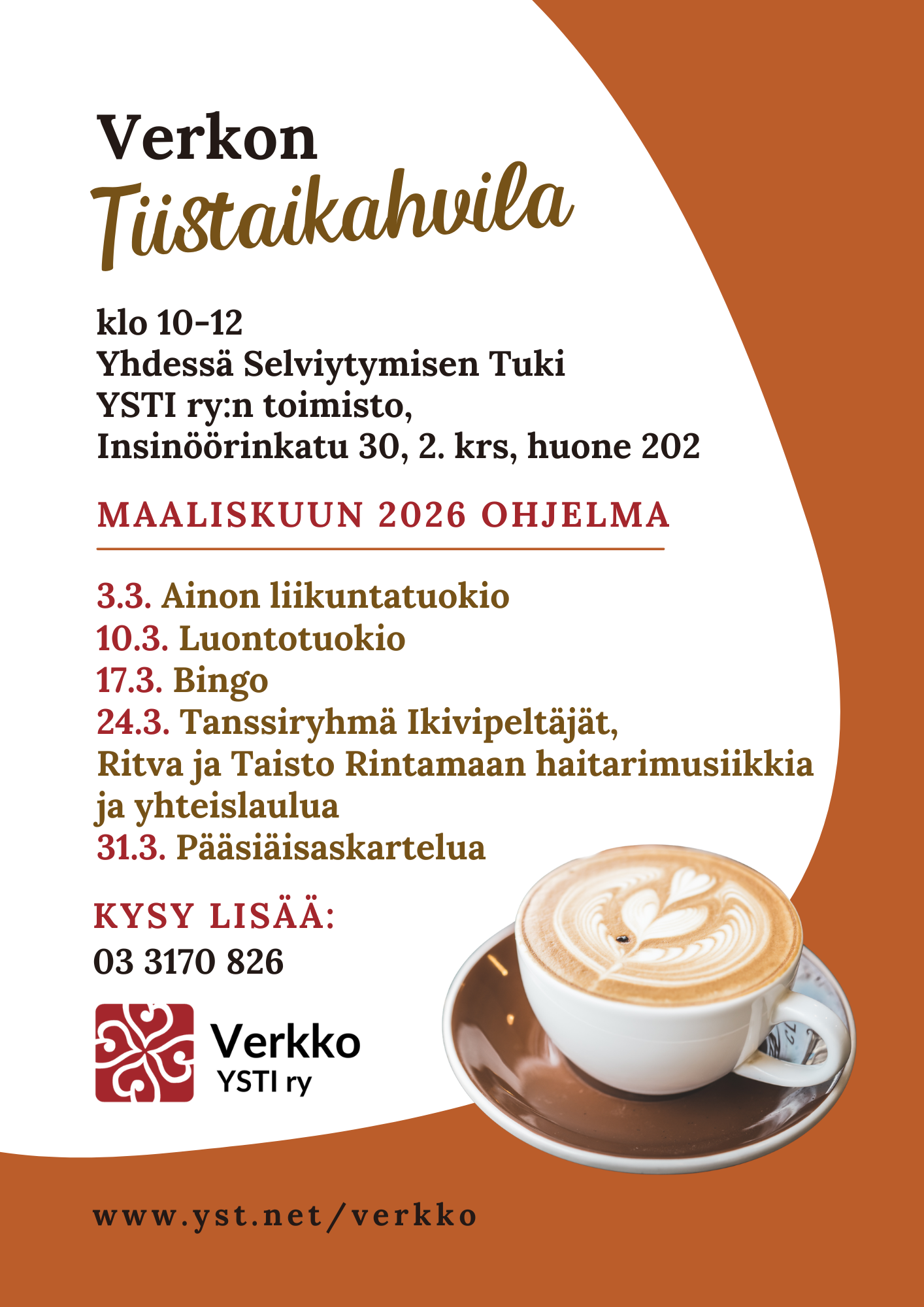 Mainoksessa kahvikuppi, jonka maitovaahtopinnassa on sydänkuvio ja tekstissä sanotaan, että Verkon Tiistaikahvila klo 10-12, Yhdessä Selviytymisen Tuki YSTI ry:n toimisto, Insinöörinkatu 30, 2. krs, huone 202, maaliskuun 2026 ohjelma: 3.3. Ainon liikuntatuokio, 10.3. Luontotuokio, 17.3. Bingo, 24.3. Tanssiryhmä Ikivipeltäjät, Ritva ja Taisto Rintamaan haitarimusiikkia ja yhteislaulua, 31.3. Pääsiäisaskartelua, kysy lisää: 03 3170 826, www.yst.net/verkko.